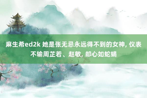 麻生希ed2k 她是张无忌永远得不到的女神， 仪表不输周芷若、赵敏， 却心如蛇蝎