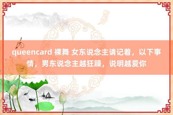 queencard 裸舞 女东说念主请记着，以下事情，男东说念主越狂躁，说明越爱你