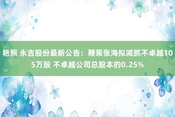 艳照 永吉股份最新公告：鞭策张海拟减抓不卓越105万股 不卓越公司总股本的0.25%