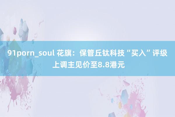 91porn_soul 花旗：保管丘钛科技“买入”评级 上调主见价至8.8港元