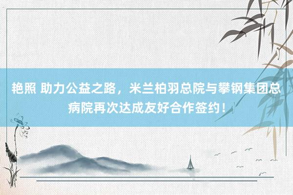 艳照 助力公益之路，米兰柏羽总院与攀钢集团总病院再次达成友好合作签约！