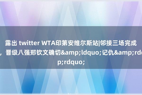 露出 twitter WTA印第安维尔斯站|邻接三场完成复仇，晋级八强郑钦文确切&ldquo;记仇&rdquo;