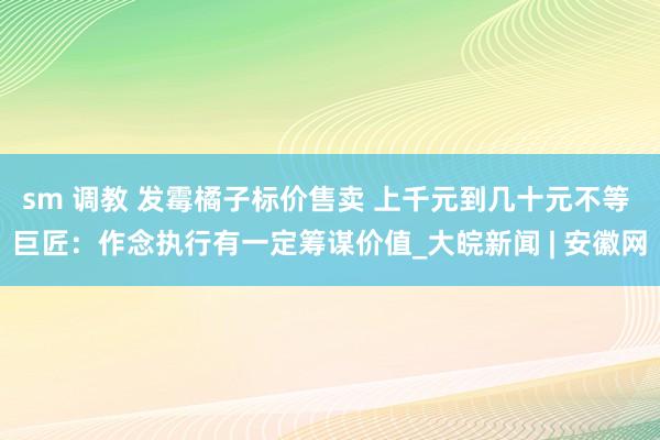 sm 调教 发霉橘子标价售卖 上千元到几十元不等 巨匠：作念执行有一定筹谋价值_大皖新闻 | 安徽网